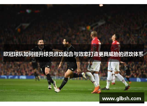 欧冠球队如何提升球员进攻配合与效率打造更具威胁的进攻体系