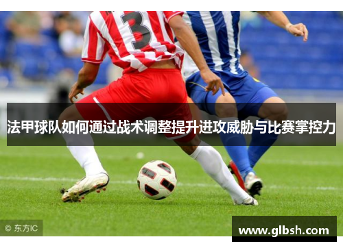 法甲球队如何通过战术调整提升进攻威胁与比赛掌控力